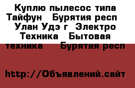 Куплю пылесос типа Тайфун - Бурятия респ., Улан-Удэ г. Электро-Техника » Бытовая техника   . Бурятия респ.